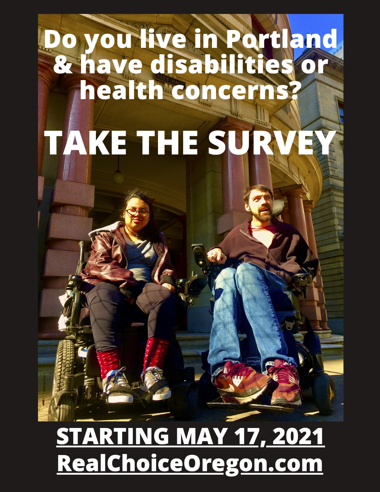 The text “Do you live in Portland & have disabilities or health concerns? TAKE THE SURVEY STARTING MAY 17, 2021 RealChoiceOregon.com” is overlaid throughout this image of two people with disabilities sitting in their power wheelchairs in front of Portland City Hall. One person is a brown Asian woman of color and the other is a nonbinary white person. They are both smiling and wearing warm clothes.